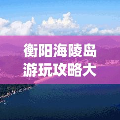 衡陽海陵島游玩攻略大全,帶你玩轉海島風情!
