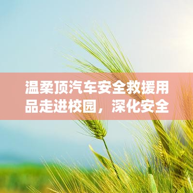 溫柔頂汽車安全救援用品深化校園安全教育,守護(hù)學(xué)子安全之路