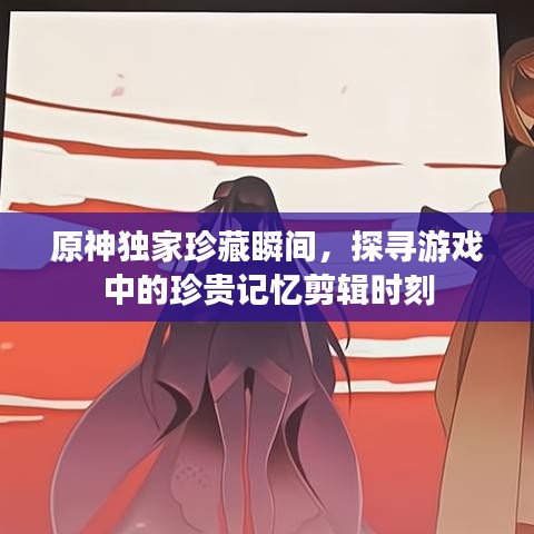 原神獨家珍藏瞬間，探尋游戲中的珍貴記憶剪輯時刻