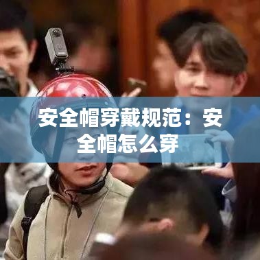 安全帽穿戴規范:安全帽怎么穿
