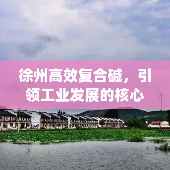 徐州高效復合堿,引領工業發展的核心力量