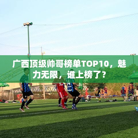 廣西頂級帥哥榜單TOP10，魅力無限，誰上榜了？