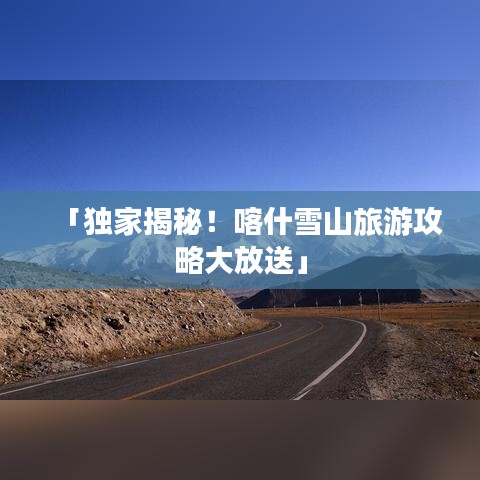 「獨家揭秘!喀什雪山旅游攻略大放送」