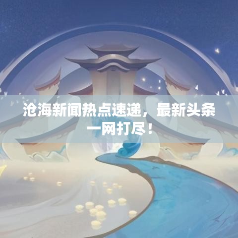 滄海新聞熱點速遞，最新頭條一網打盡！