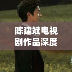 陳建斌電視劇作品深度解析與百度觀察，探尋熒屏魅力之源