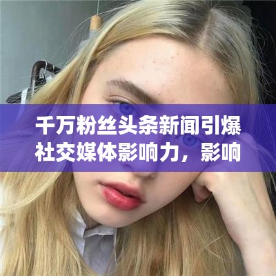 千萬粉絲頭條新聞引爆社交媒體影響力,影響力再掀熱潮!