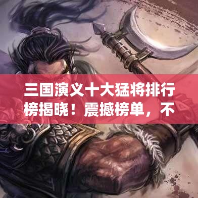 三國演義十大猛將排行榜揭曉!震撼榜單,不容錯過!