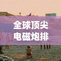 全球頂尖電磁炮排行榜，威力無窮，誰與爭鋒？