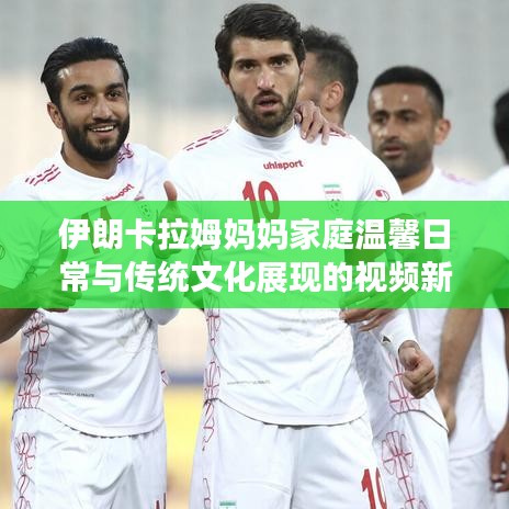 伊朗卡拉姆媽媽家庭溫馨日常與傳統文化展現的視頻新發布