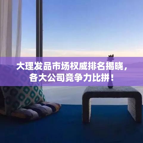 大理發品市場權威排名揭曉，各大公司競爭力比拼！