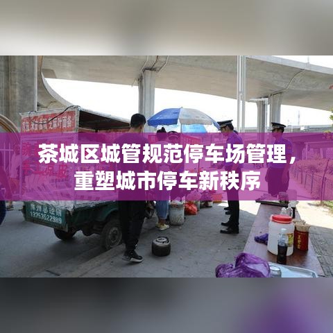 茶城區(qū)城管規(guī)范停車場管理,重塑城市停車新秩序