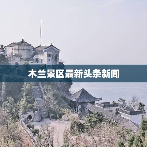 木蘭景區(qū)最新頭條新聞
